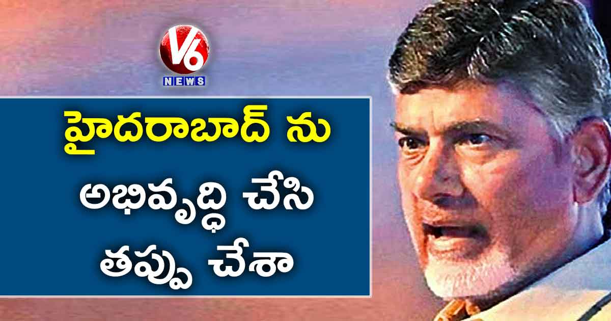 హైదరాబాద్ ను అభివృద్ధి చేసి తప్పు చేశా: చంద్రబాబు