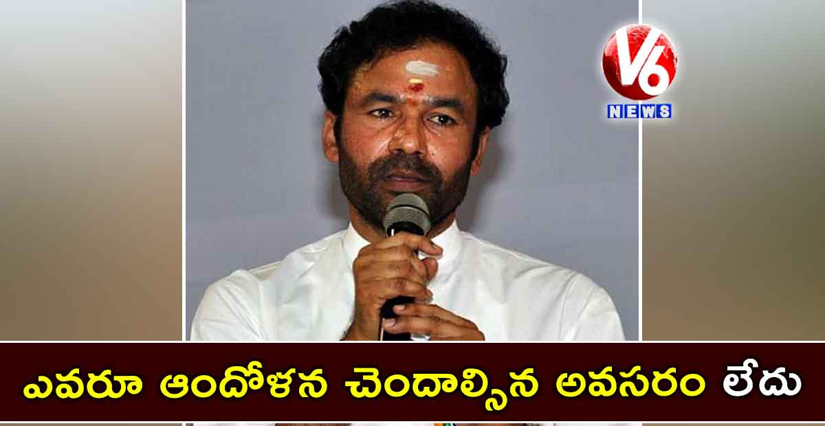 ఎవరూ ఆందోళన చెందాల్సిన అవసరం లేదు:కిషన్ రెడ్డి
