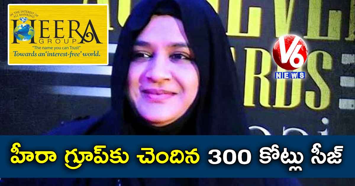 హీరా గ్రూప్కు చెందిన 300 కోట్లు సీజ్