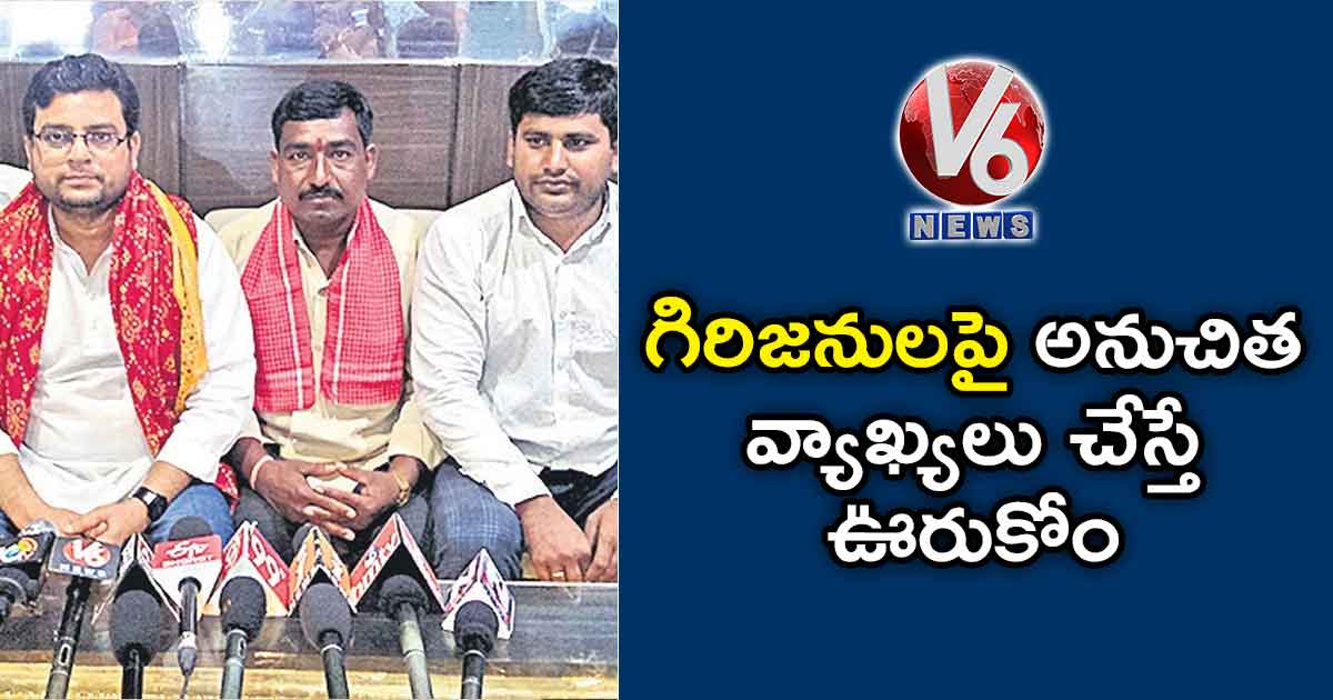 గిరిజనులపై అనుచిత వ్యాఖ్యలు చేస్తే ఊరుకోం…