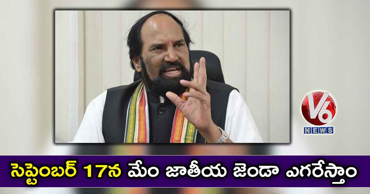 సెప్టెంబర్ 17న మేం జాతీయ జెండా ఎగరేస్తాం : ఉత్తమ్