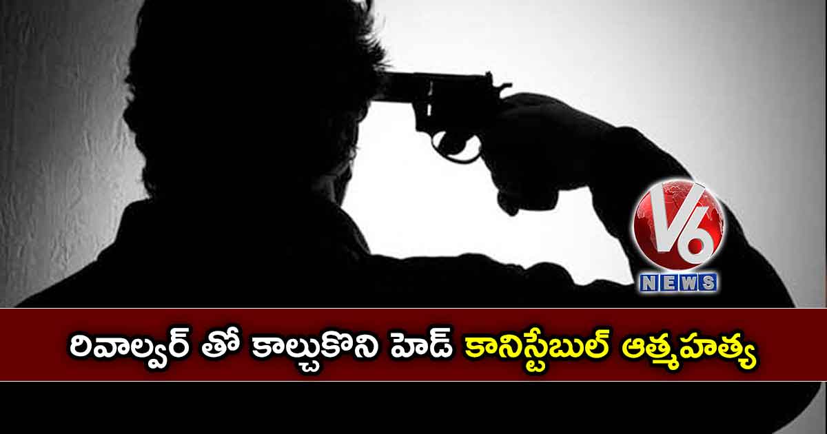 రివాల్వర్ తో కాల్చుకొని హెడ్ కానిస్టేబుల్ ఆత్మహత్య