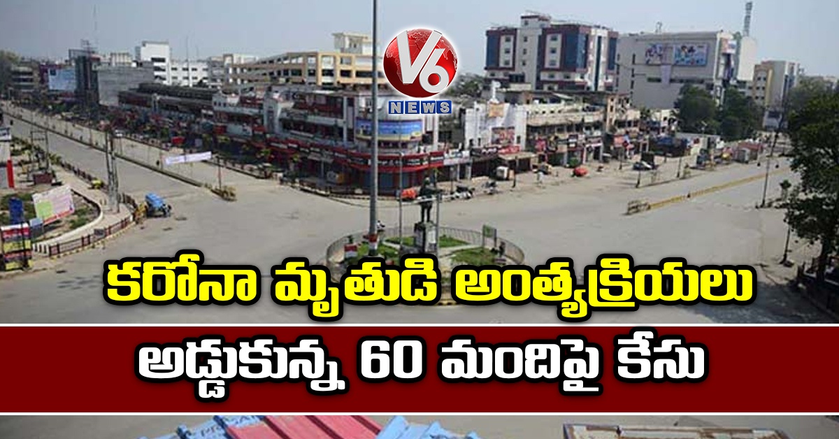కరోనా మృతుడి అంత్యక్రియలు అడ్డుకున్న 60 మందిపై కేసు