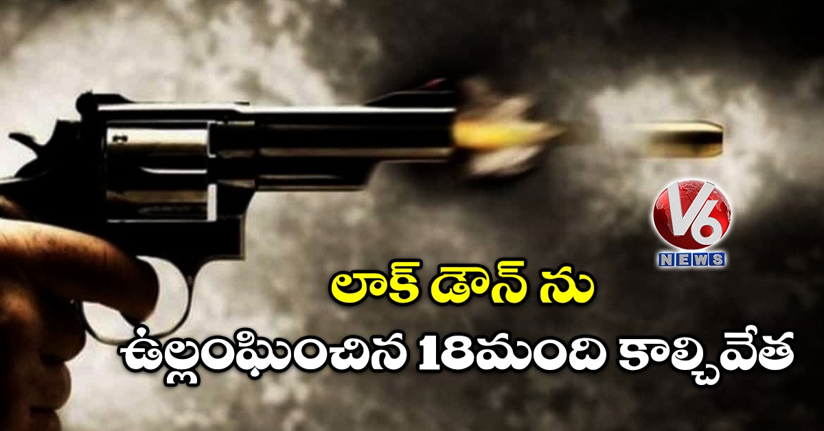లాక్ డౌన్ ను ఉల్లంఘించిన 18మంది కాల్చివేత