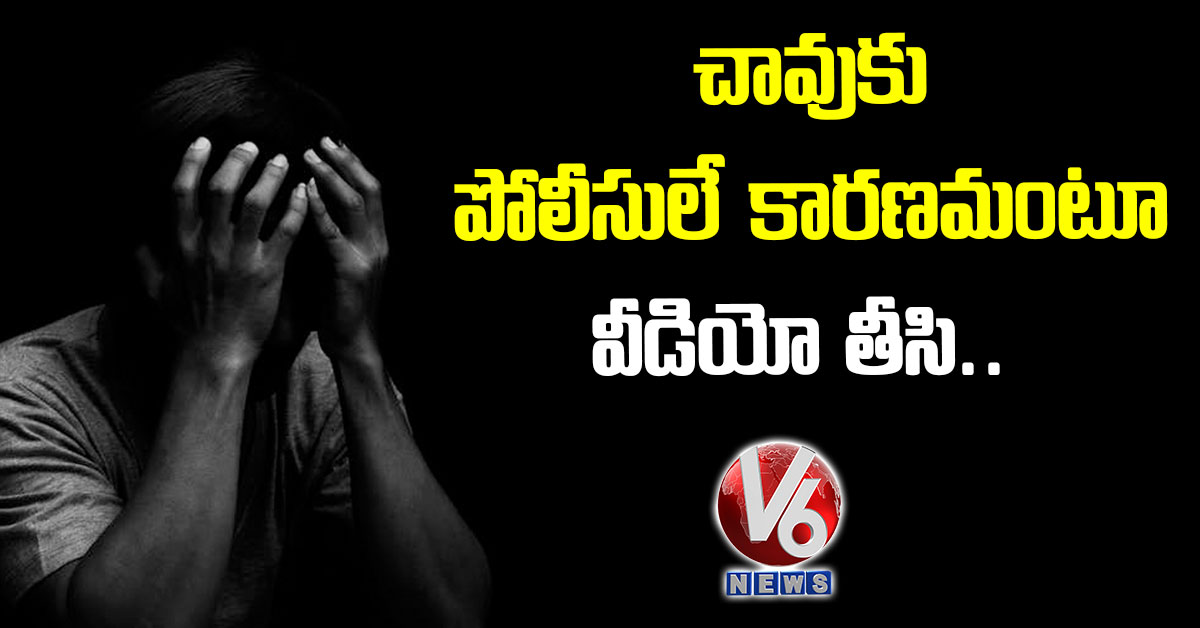 చావుకు పోలీసులే కార‌ణ‌మంటూ వీడియో తీసి..