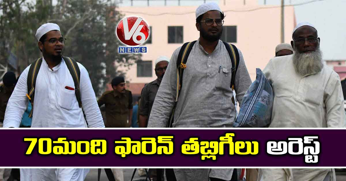 70 మంది ఫారెన్ తబ్లిగీలు అరెస్ట్