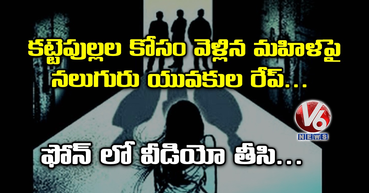 క‌ట్టెపుల్ల‌ల కోసం వెళ్లిన మ‌హిళ‌పై న‌లుగురు యువ‌కుల రేప్.. ఫోన్ లో వీడియో తీసి..