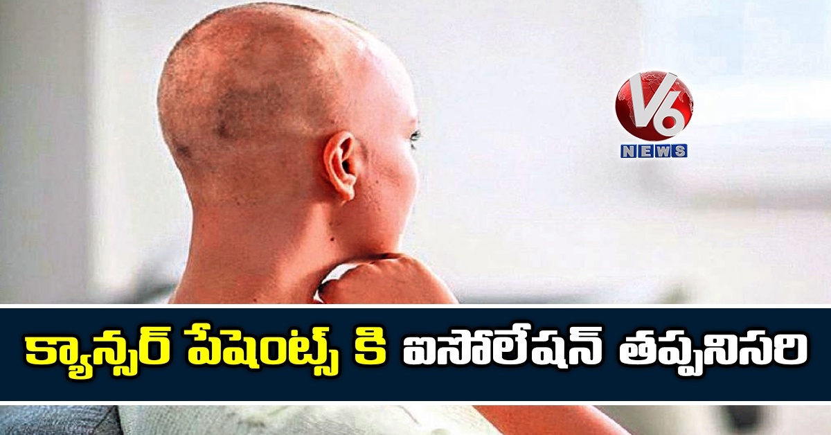 క్యాన్సర్ పేషెంట్స్ కి ఐసోలేషన్ తప్పనిసరి