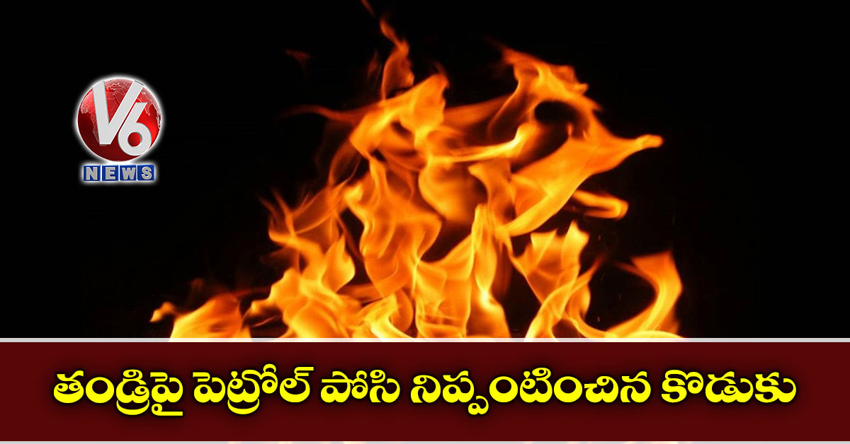 తండ్రిపై పెట్రోల్ ‌‌పోసి నిప్పంటించిన కొడుకు