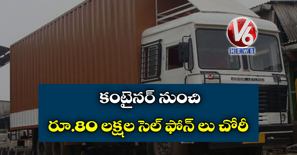 కంటైనర్ నుంచి రూ.80 లక్షల సెల్ ఫోన్ లు చోరీ