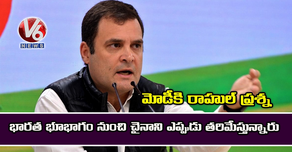 భారత భూభాగం నుంచి చైనాని ఎప్పుడు తరిమేస్తున్నారు: మోడీకి రాహుల్ ప్రశ్న
