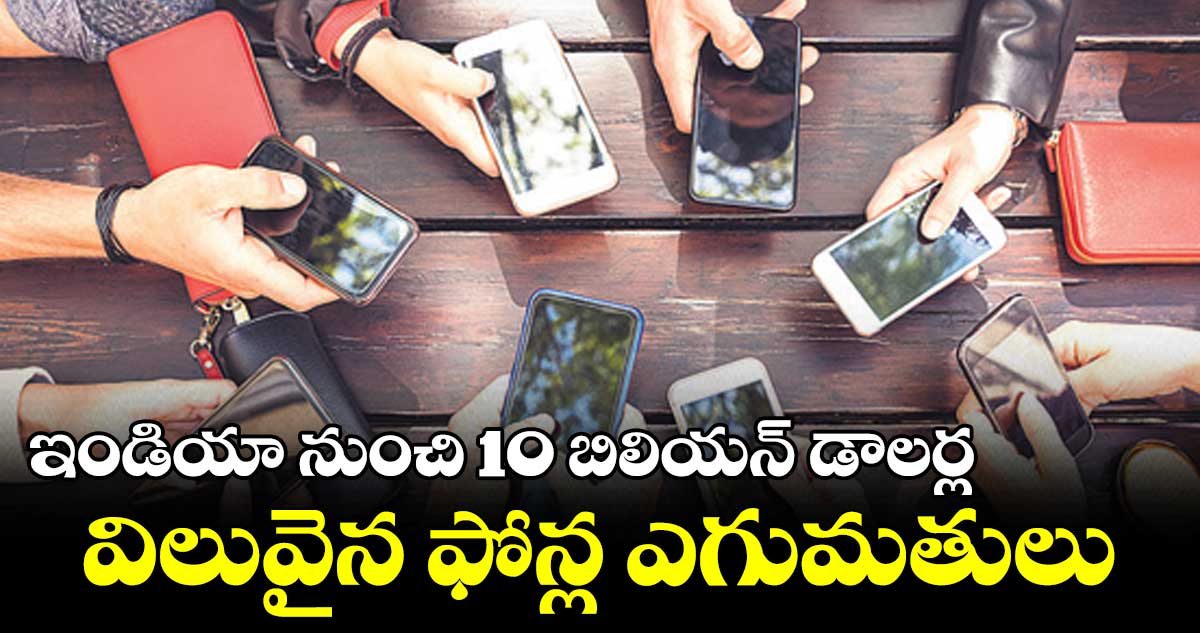 ఇండియా నుంచి 10 బిలియన్ డాలర్ల విలువైన ఫోన్ల ఎగుమతులు