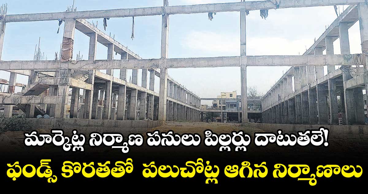 మార్కెట్ల నిర్మాణ పనులు పిల్లర్లు దాటుతలే!