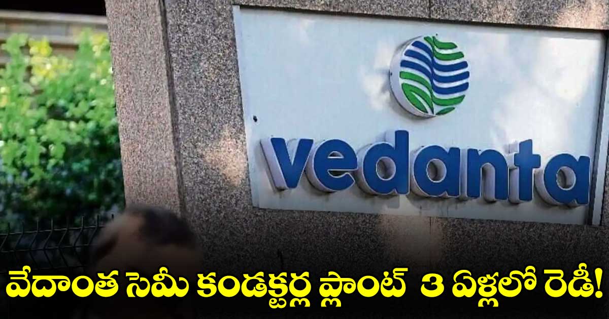 వేదాంత సెమీ కండక్టర్ల ప్లాంట్  3 ఏళ్లలో రెడీ!