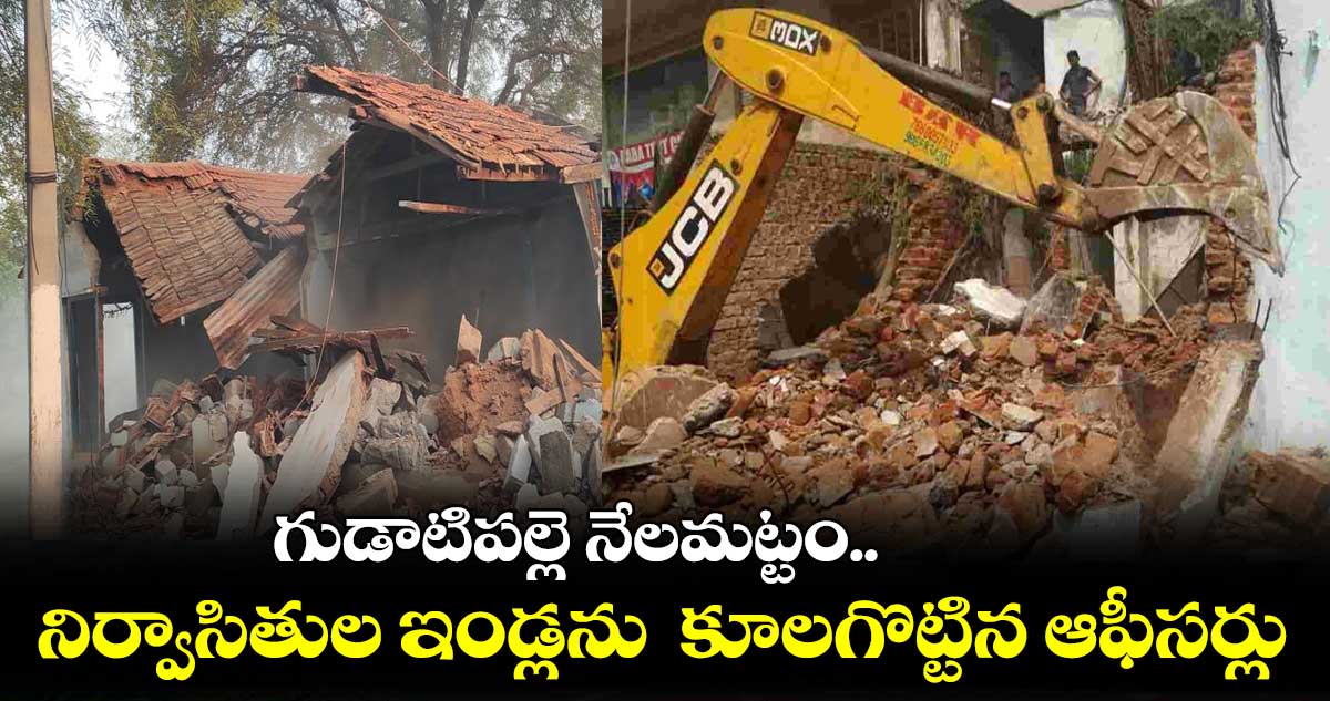 గుడాటిపల్లె నేలమట్టం.. నిర్వాసితుల ఇండ్లను కూలగొట్టిన ఆఫీసర్లు
