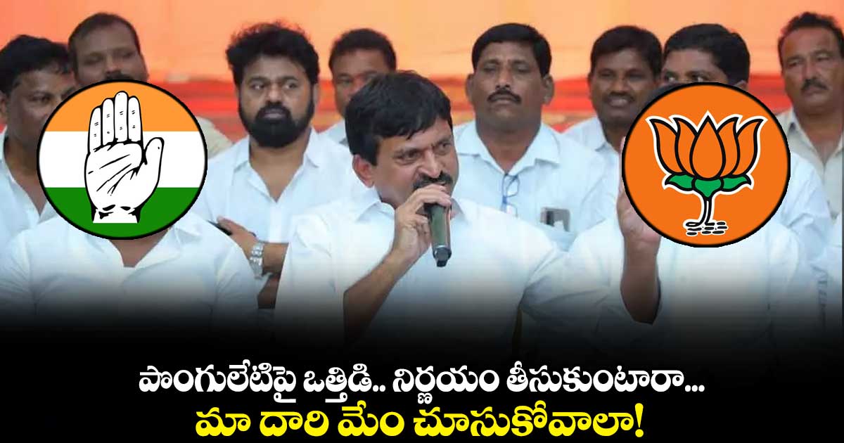 పొంగులేటిపై ఒత్తిడి ..నిర్ణయం తీసుకుంటారా...మా దారి మేం చూసుకోవాలా!
