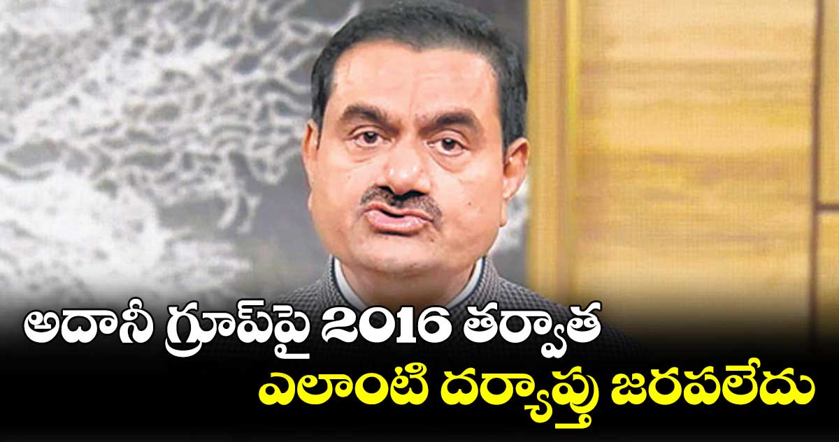 అదానీ గ్రూప్పై 2016 తర్వాత ఎలాంటి దర్యాప్తు జరపలేదు