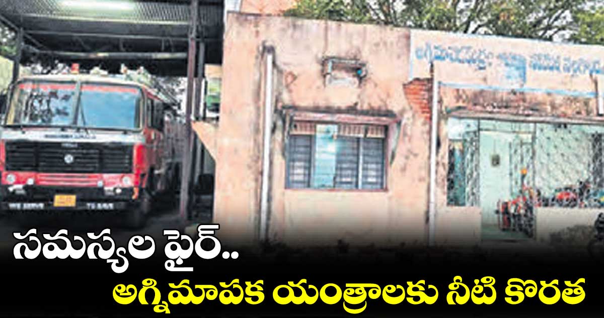 సమస్యల ఫైర్.. అగ్నిమాపక యంత్రాలకు నీటి కొరత