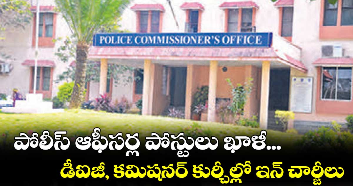 పోలీస్ ఆఫీసర్ల పోస్టులు ఖాళీ... డీఐజీ, కమిషనర్ కుర్చీల్లో ఇన్ చార్జీలు