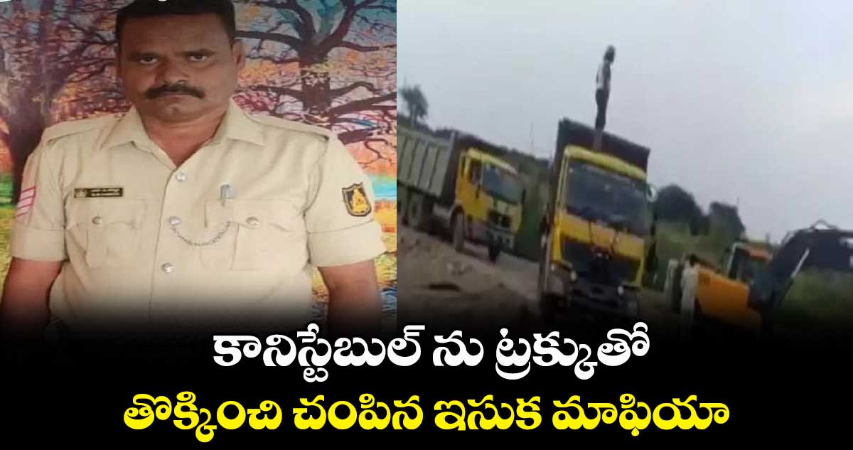 కానిస్టేబుల్ ను ట్రక్కుతో తొక్కించి చంపిన ఇసుక మాఫియా