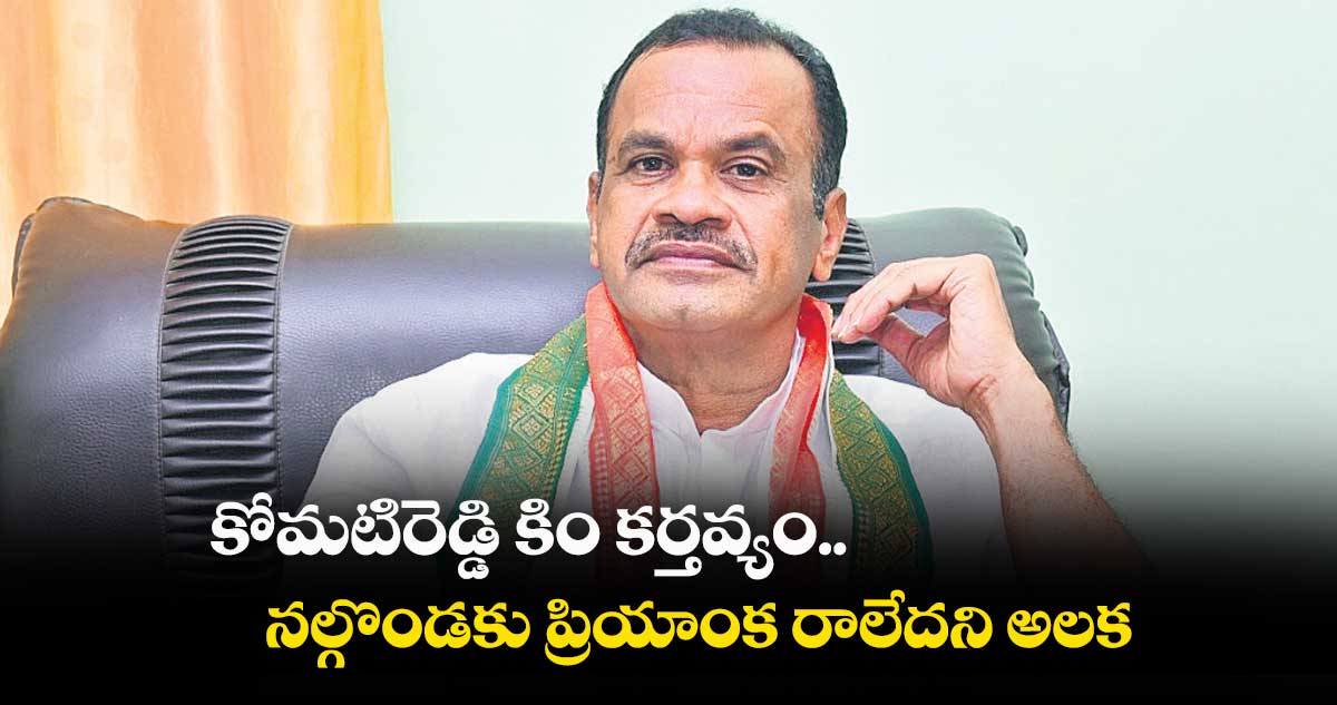 కోమటిరెడ్డి కిం కర్తవ్యం.. నల్గొండకు ప్రియాంక రాలేదని అలక