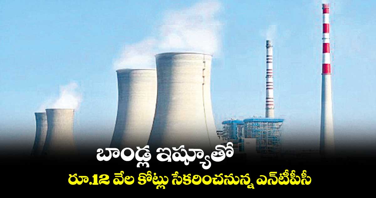 బాండ్ల ఇష్యూతో రూ.12 వేల కోట్లు సేకరించనున్న ఎన్టీపీసీ