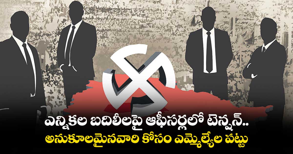ఎన్నికల బదిలీలపై ఆఫీసర్లలో టెన్షన్..అనుకూలమైనవారి కోసం ఎమ్మెల్యేల పట్టు