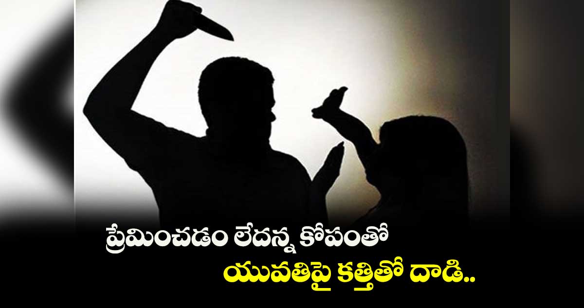 ప్రేమించడం లేదన్న కోపంతో యువతిపై కత్తితో దాడి..