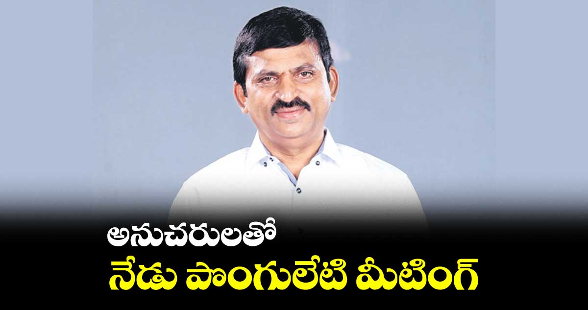 అనుచరులతో నేడు పొంగులేటి మీటింగ్