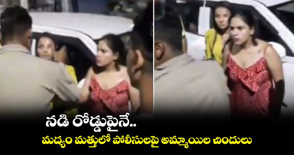 నడి రోడ్డుపైనే.. మద్యం మత్తులో పోలీసులపై అమ్మాయిల చిందులు