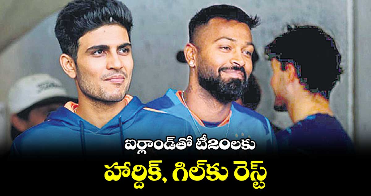 ఐర్లాండ్తో టీ20లకు హార్దిక్, గిల్కు రెస్ట్!
