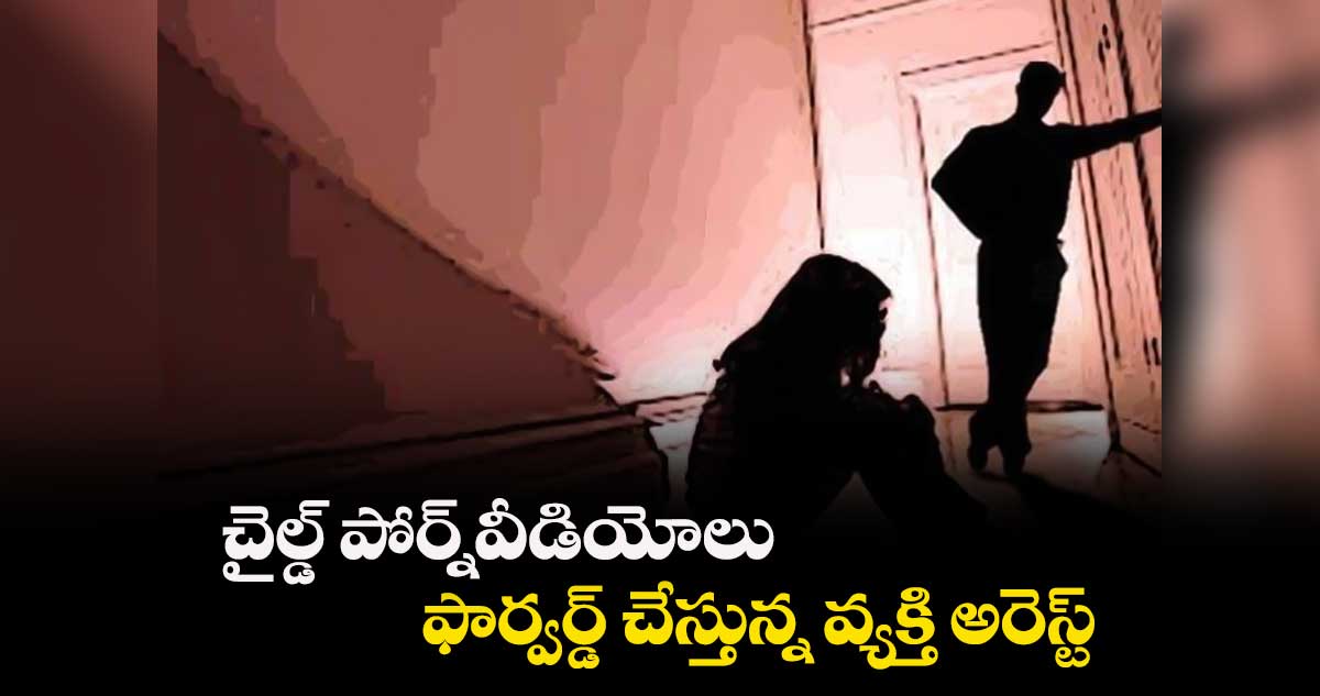 చైల్డ్ పోర్న్​వీడియోలు ఫార్వర్డ్ చేస్తున్న వ్యక్తి అరెస్ట్​