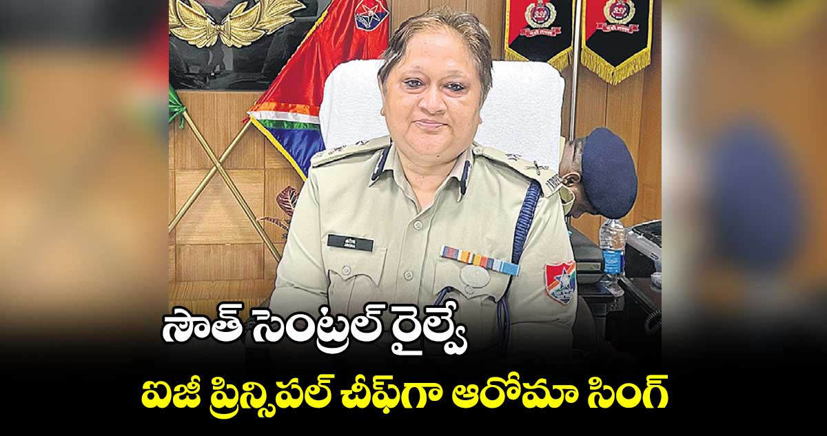 సౌత్ సెంట్రల్ రైల్వే ఐజీ ప్రిన్సిపల్ చీఫ్గా ఆరోమా సింగ్
