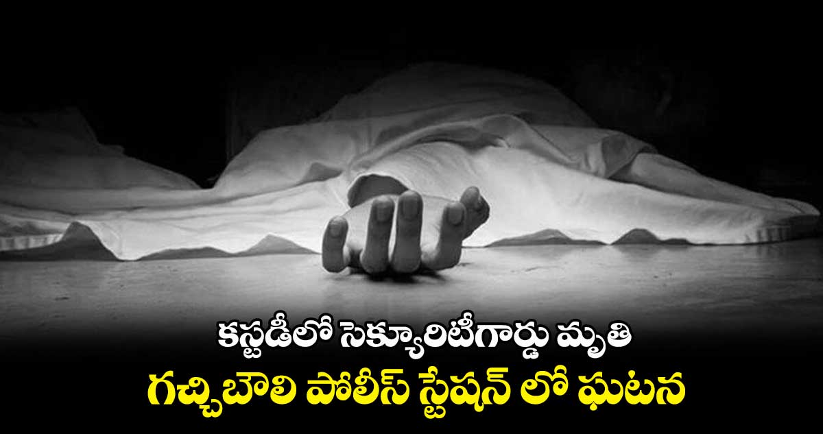 కస్టడీలో సెక్యూరిటీగార్డు మృతి..  గచ్చిబౌలి పోలీస్ స్టేషన్ లో ఘటన