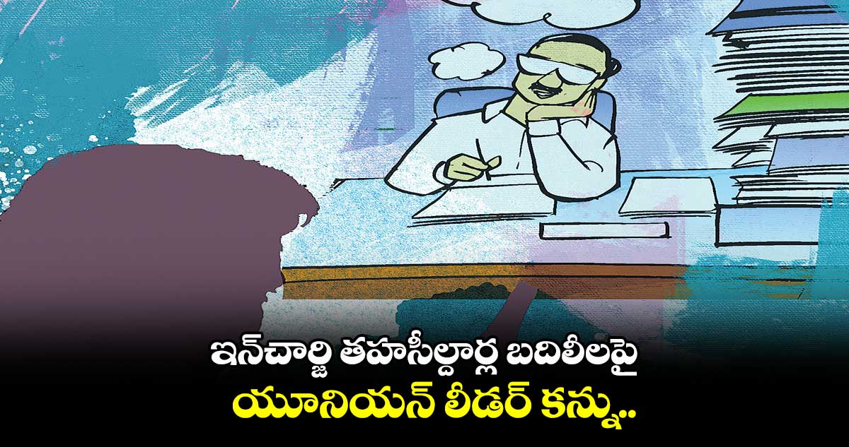 ఇన్చార్జి తహసీల్దార్ల బదిలీలపై యూనియన్ లీడర్ కన్ను