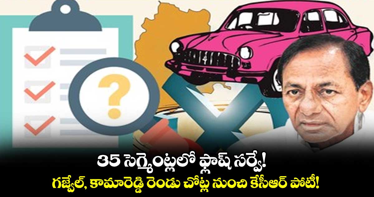 35 సెగ్మెంట్లలో ఫ్లాష్ సర్వే! : గజ్వేల్, కామారెడ్డి రెండు చోట్ల నుంచి కేసీఆర్ పోటీ!