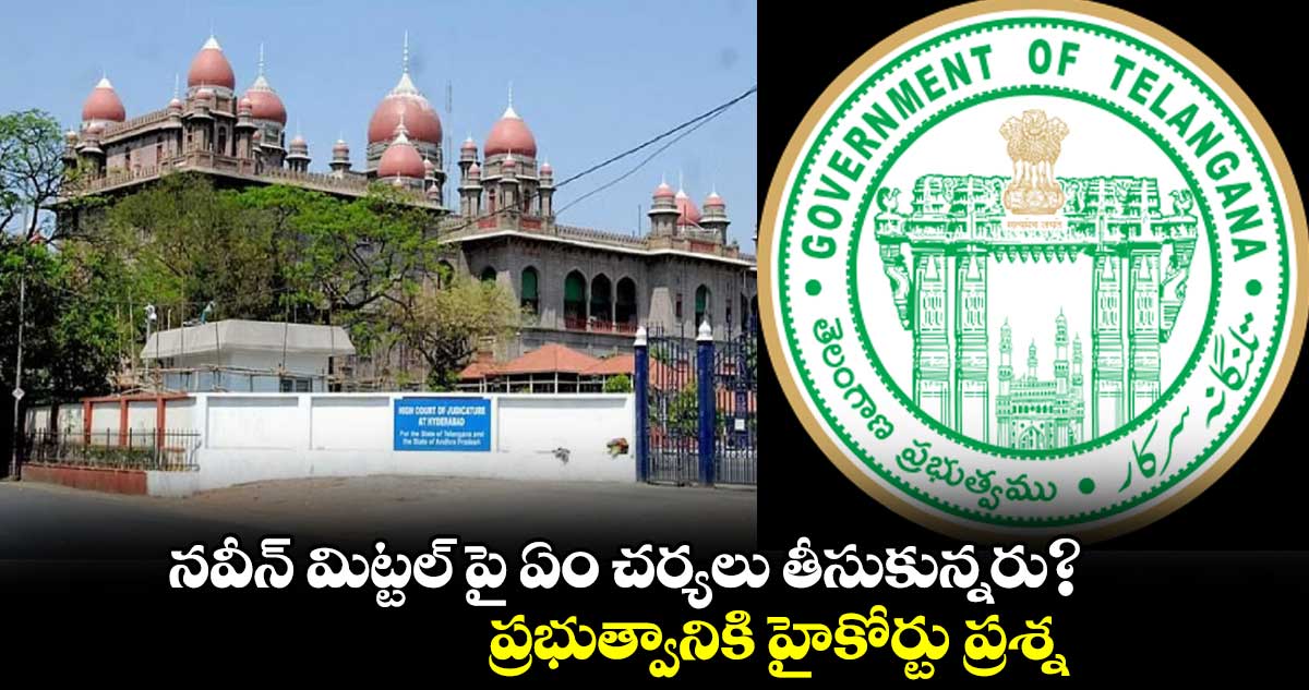 నవీన్ మిట్టల్ పై ఏం చర్యలు తీసుకున్నరు?..ప్రభుత్వానికి హైకోర్టు ప్రశ్న