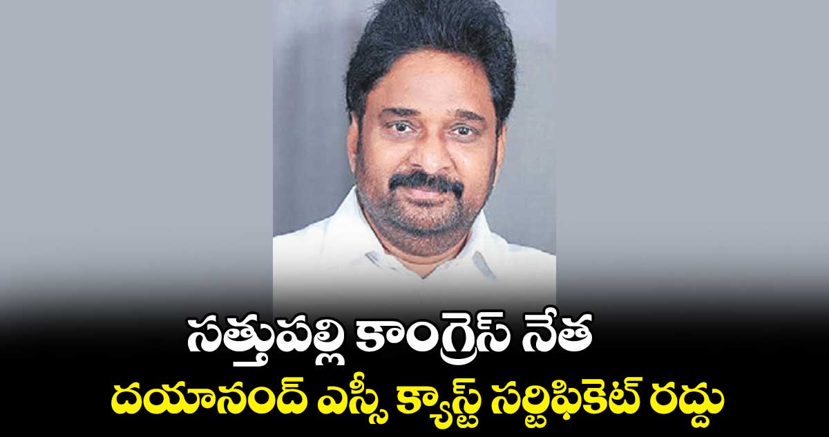 సత్తుపల్లి కాంగ్రెస్​ నేత..దయానంద్ ఎస్సీ క్యాస్ట్​ సర్టిఫికెట్ ​రద్దు