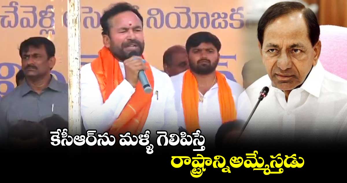కేసీఆర్ను మళ్ళీ గెలిపిస్తే రాష్ట్రాన్నిఅమ్మేస్తడు: కిషన్ రెడ్డి