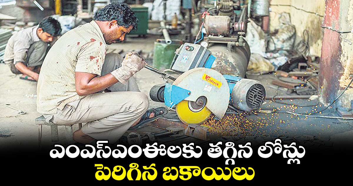 ఎంఎస్ఎంఈలకు తగ్గిన లోన్లు.. పెరిగిన బకాయిలు
