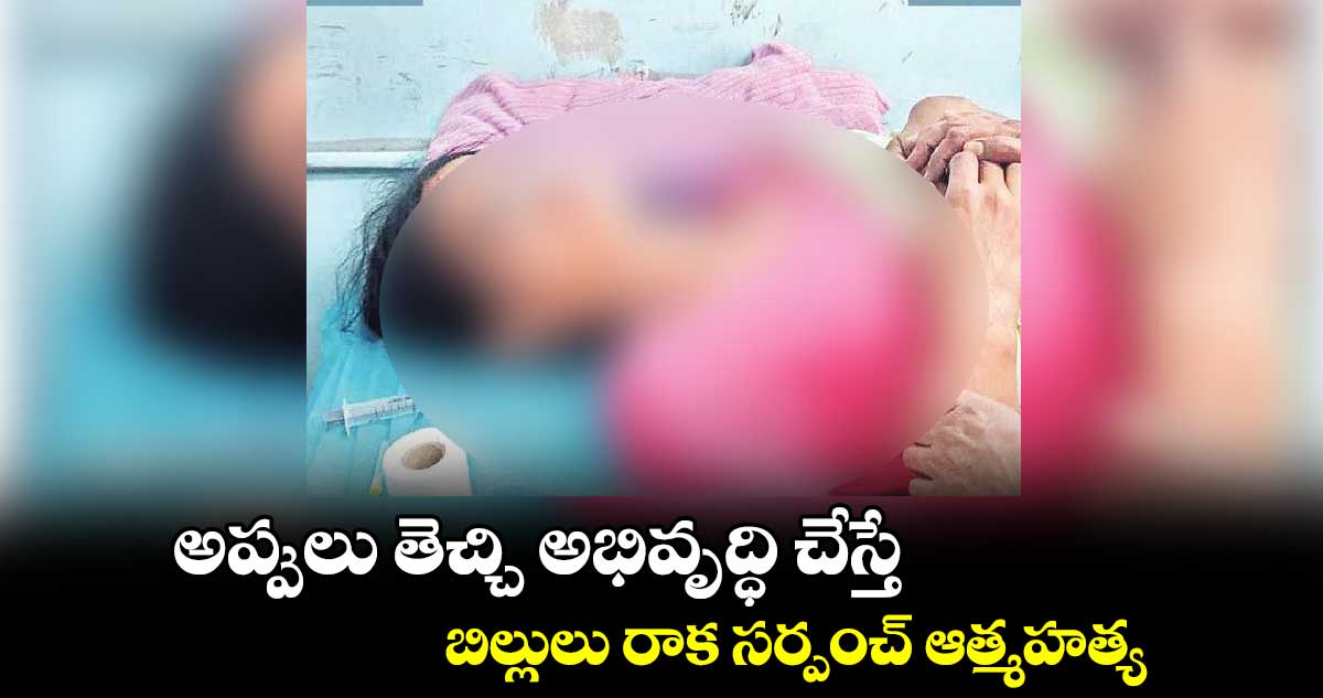 అప్పులు తెచ్చి అభివృద్ధి చేస్తే... బిల్లులు రాక సర్పంచ్ ఆత్మహత్య