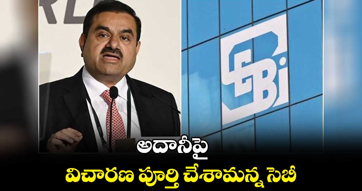 అదానీపై విచారణ పూర్తి చేశామన్న సెబీ