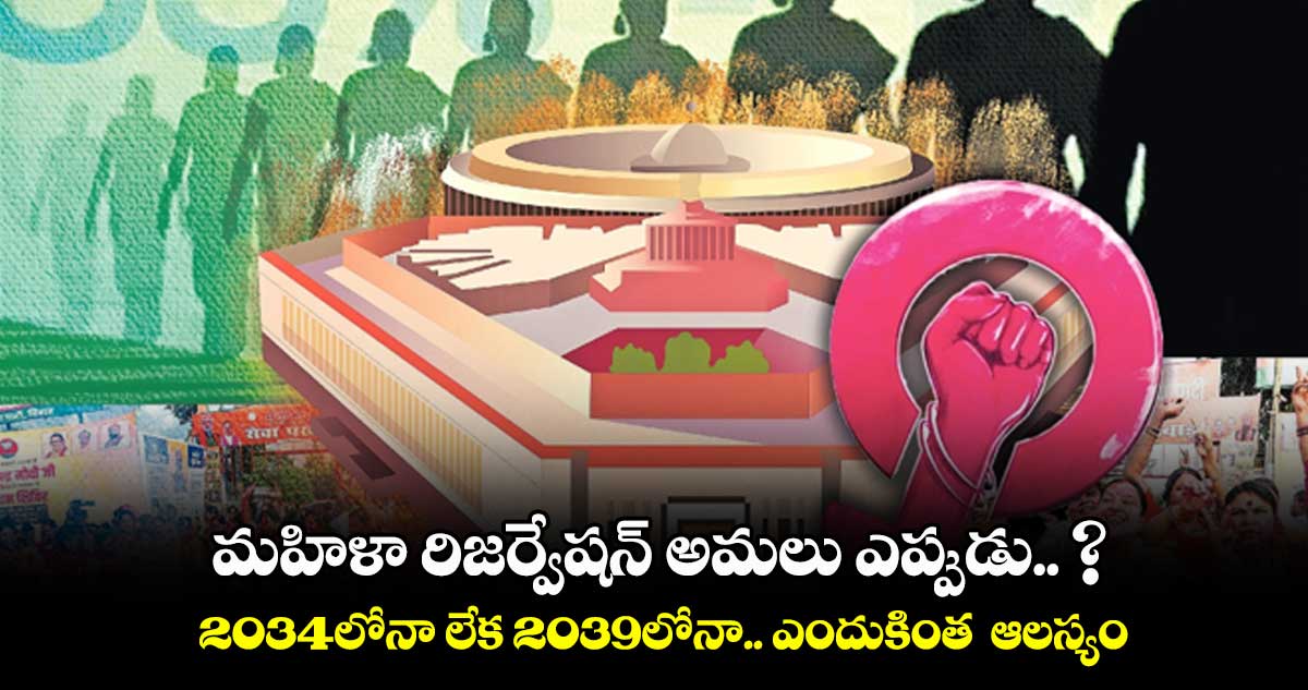 మహిళా రిజర్వేషన్ అమలు ఎప్పుడు.. ? 2034లోనా లేక 2039లోనా.. ఎందుకింత ఆలస్యం