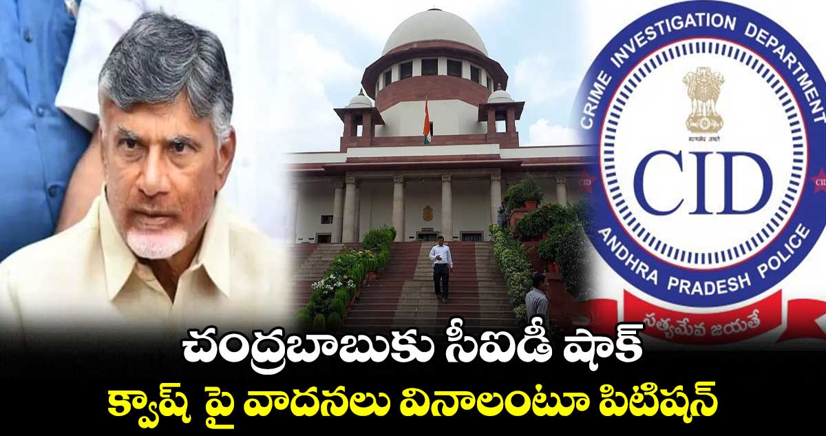 చంద్రబాబుకు సీఐడీ షాక్ :క్వాష్ పై వాదనలు వినాలంటూ పిటిషన్