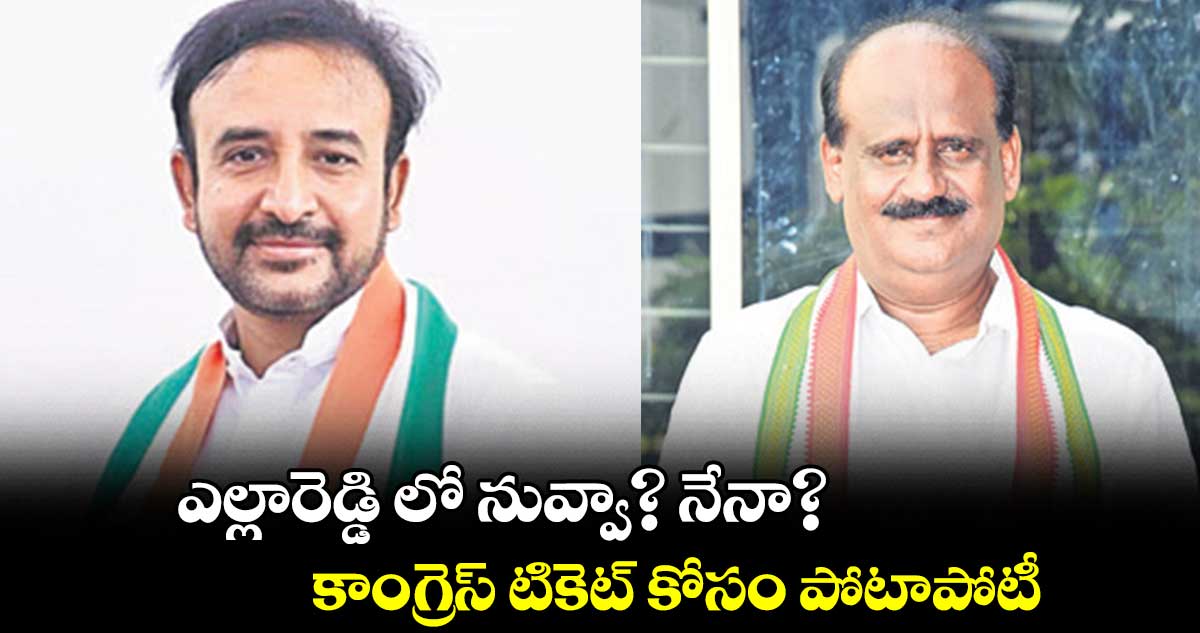 ఎల్లారెడ్డి లో నువ్వా? నేనా? కాంగ్రెస్ టికెట్ కోసం పోటాపోటీ