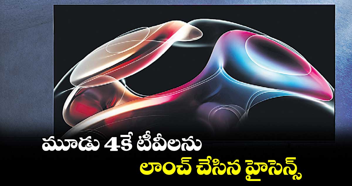 మూడు 4కే టీవీలను లాంచ్ చేసిన హైసెన్స్