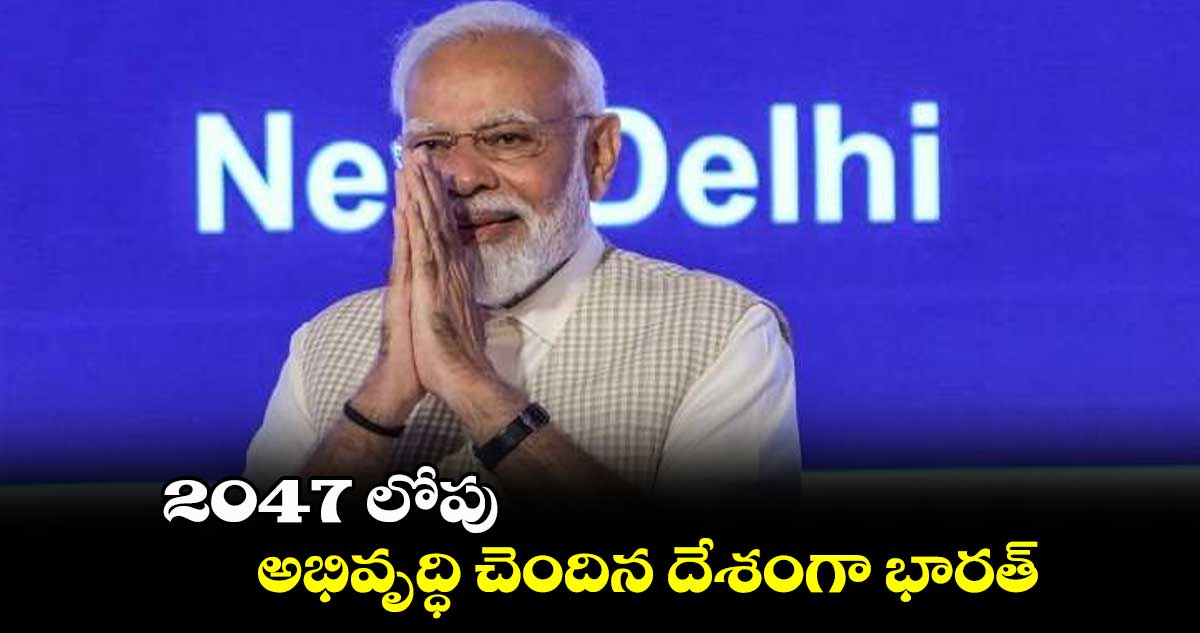 2047 లోపు అభివృద్ధి చెందిన దేశంగా భారత్ : ప్రధాని మోదీ 