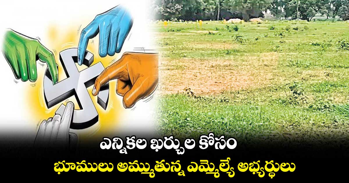 ఎన్నికల ఖర్చుల కోసం భూములు అమ్ముతున్న ఎమ్మెల్యే అభ్యర్థులు