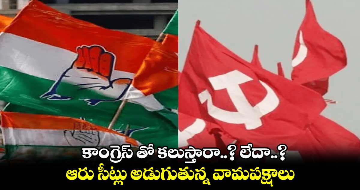 కాంగ్రెస్ తో కలుస్తారా..? లేదా..? : ఆరు సీట్లు అడుగుతున్న వామపక్షాలు