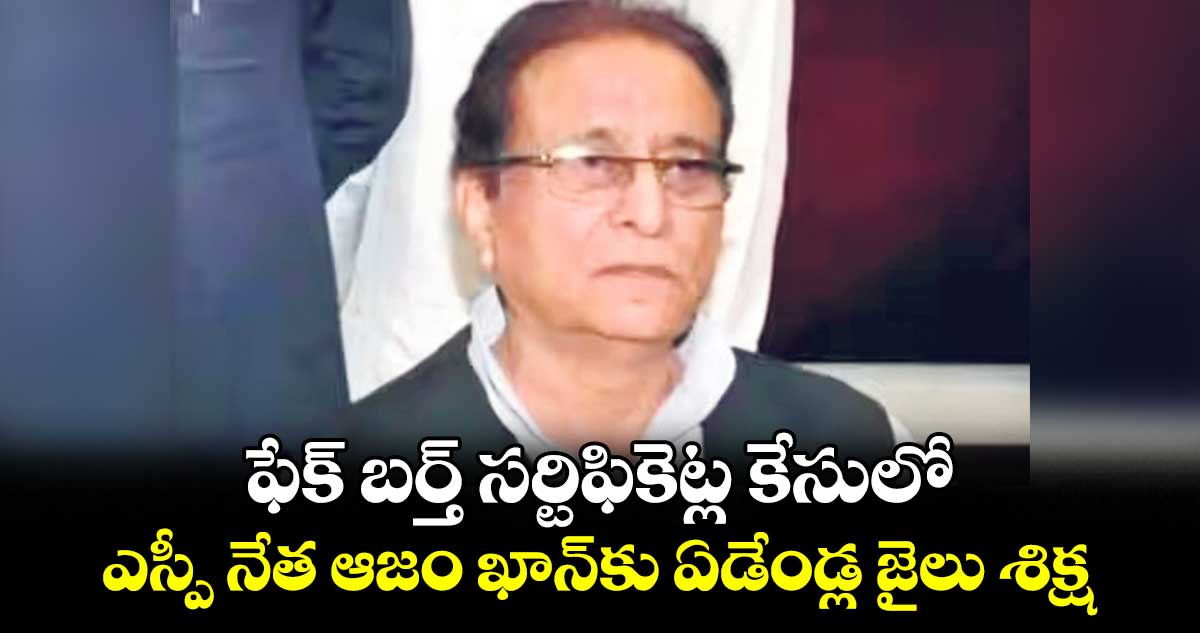 ఫేక్​ బర్త్​ సర్టిఫికెట్ల ​కేసులో  .. ఎస్పీ నేత ఆజం ఖాన్​కు ఏడేండ్ల జైలు శిక్ష